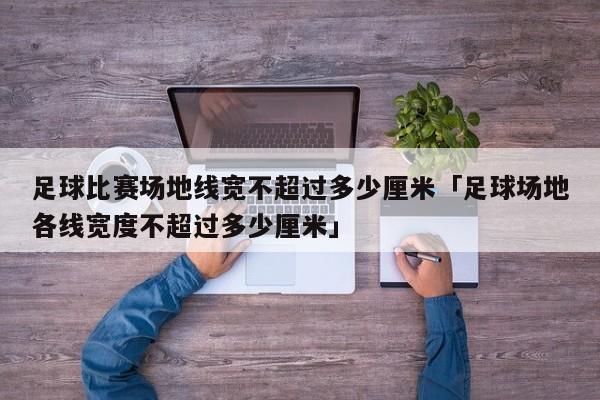 足球比赛场地线宽不超过多少厘米「足球场地各线宽度不超过多少厘米」  第1张