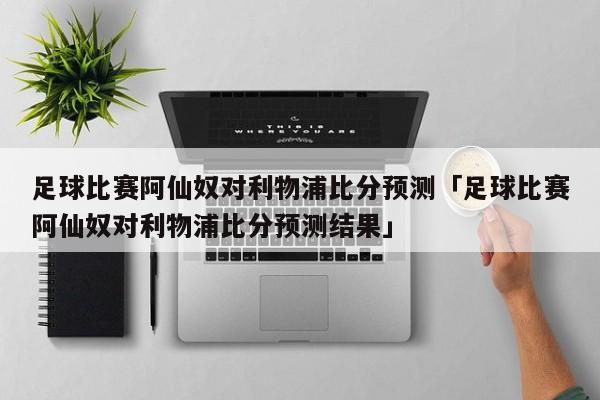 足球比赛阿仙奴对利物浦比分预测「足球比赛阿仙奴对利物浦比分预测结果」  第1张